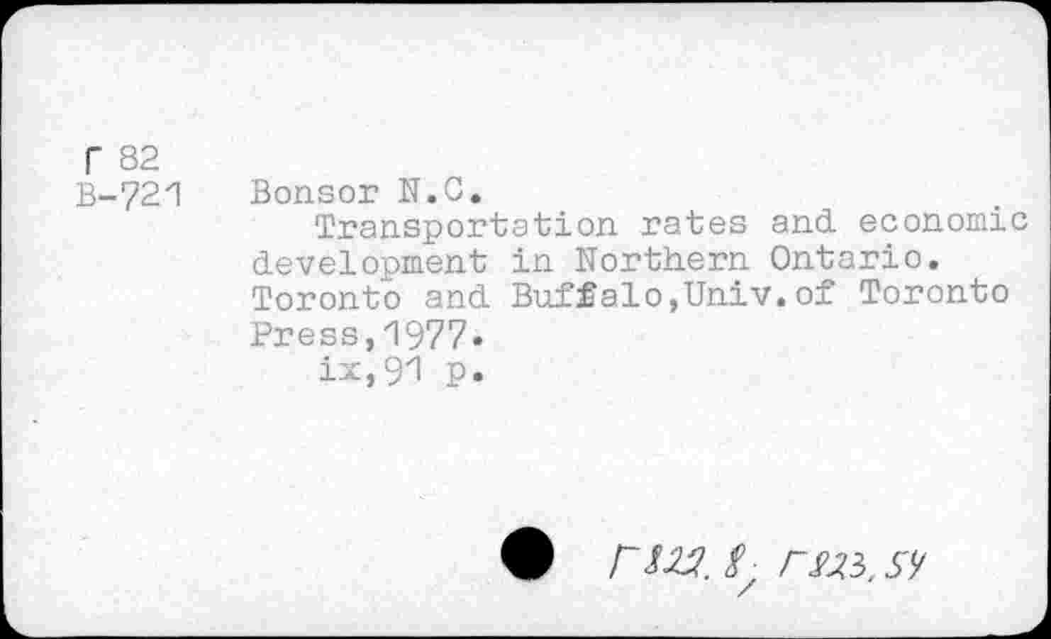 ﻿Г 82
В-721
Bonsor N.C.
Transportation rates and. economic development in Northern Ontario. Toronto and. Buffalo,Univ.of Toronto Press,1977» ix,91 p.